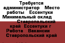 Требуется администратор › Место работы ­ Ессентуки › Минимальный оклад ­ 18 000 - Ставропольский край, Ессентуки г. Работа » Вакансии   . Ставропольский край